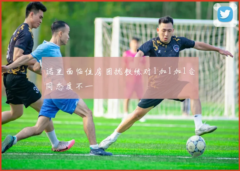诺里面临住房困扰教练对1加1加1合同态度不一