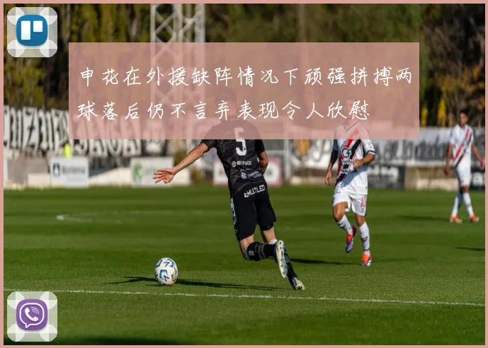 申花在外援缺阵情况下顽强拼搏两球落后仍不言弃表现令人欣慰
