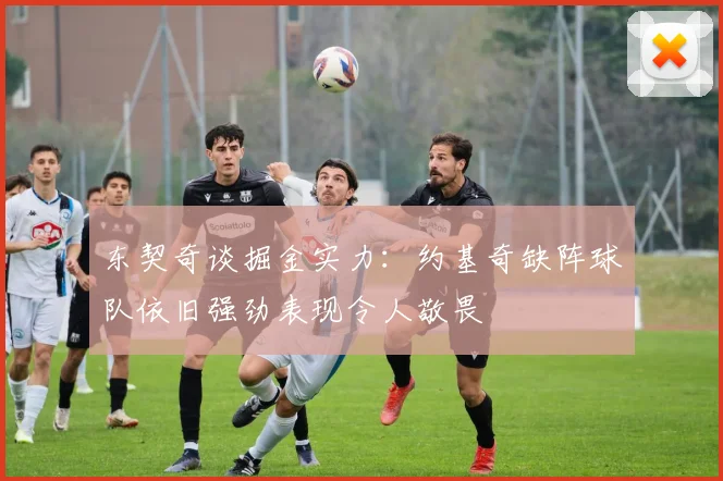 东契奇谈掘金实力：约基奇缺阵球队依旧强劲表现令人敬畏