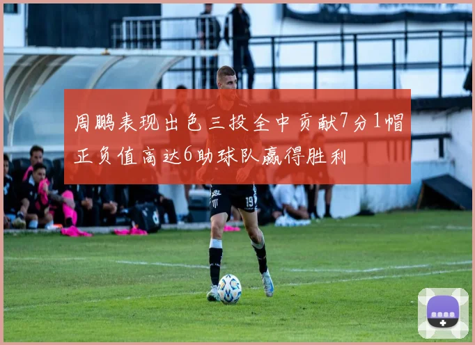 周鹏表现出色三投全中贡献7分1帽正负值高达6助球队赢得胜利