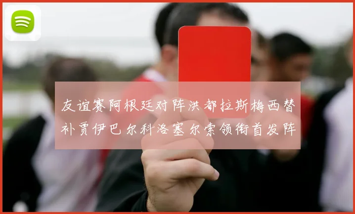 友谊赛阿根廷对阵洪都拉斯梅西替补贾伊巴尔科洛塞尔索领衔首发阵容