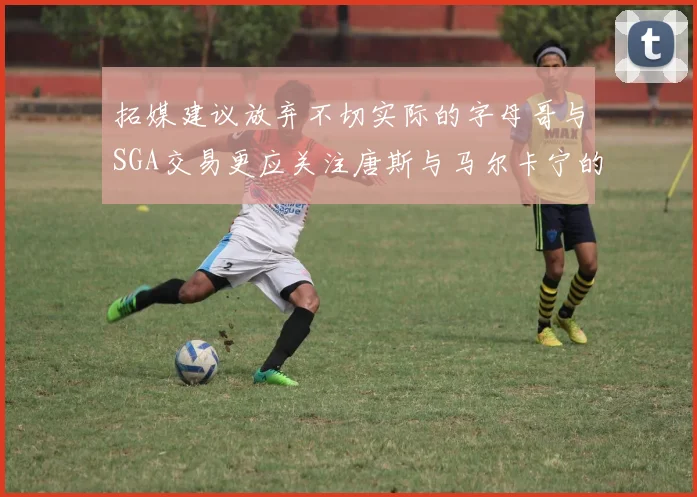 拓媒建议放弃不切实际的字母哥与SGA交易更应关注唐斯与马尔卡宁的潜力