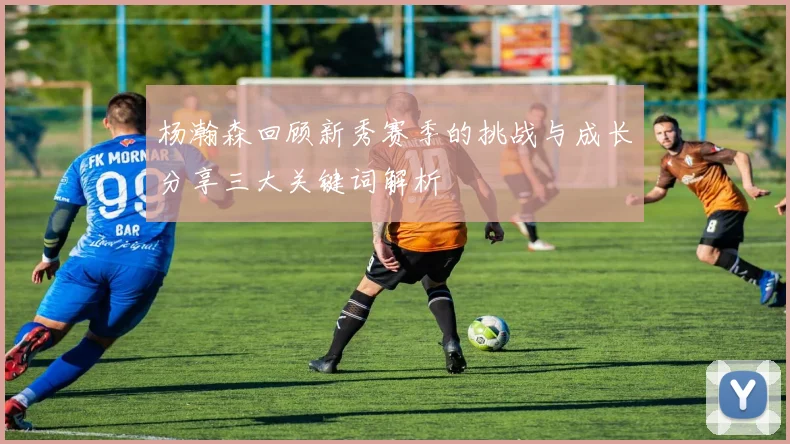杨瀚森回顾新秀赛季的挑战与成长分享三大关键词解析
