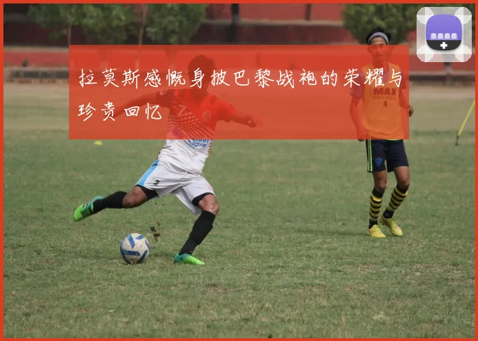 拉莫斯感慨身披巴黎战袍的荣耀与珍贵回忆