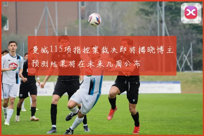 曼城115项指控案裁决即将揭晓博主预测结果将在未来几周公布