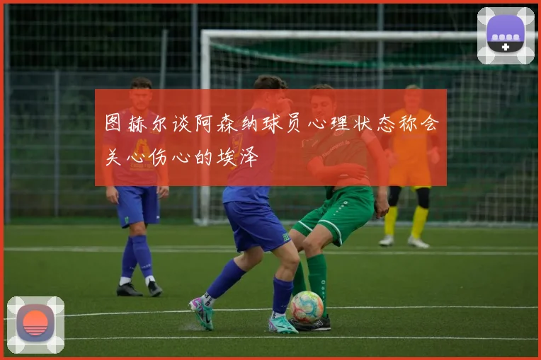 图赫尔谈阿森纳球员心理状态称会关心伤心的埃泽