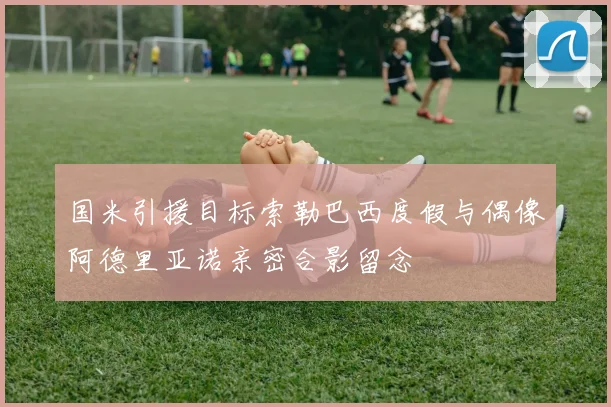 国米引援目标索勒巴西度假与偶像阿德里亚诺亲密合影留念