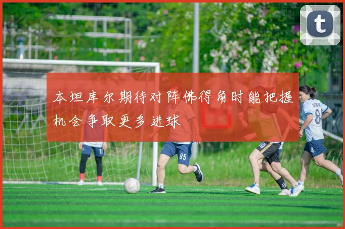 本坦库尔期待对阵佛得角时能把握机会争取更多进球