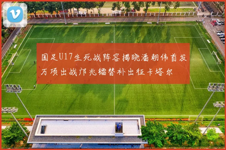 国足U17生死战阵容揭晓潘朝伟首发万项出战邝兆镭替补出征卡塔尔
