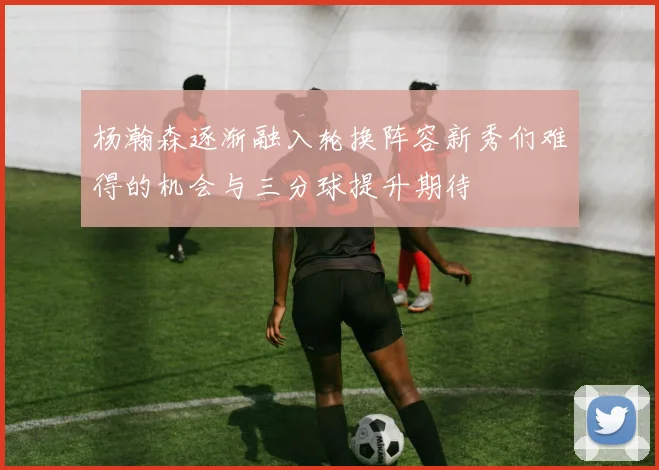 杨瀚森逐渐融入轮换阵容新秀们难得的机会与三分球提升期待