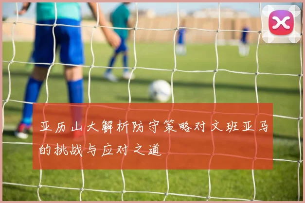 亚历山大解析防守策略对文班亚马的挑战与应对之道