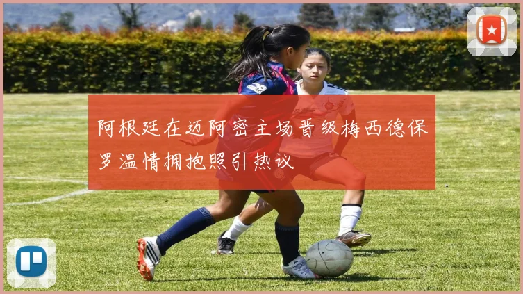 阿根廷在迈阿密主场晋级梅西德保罗温情拥抱照引热议