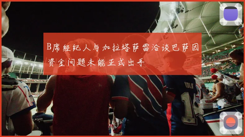 B席经纪人与加拉塔萨雷洽谈巴萨因资金问题未能正式出手