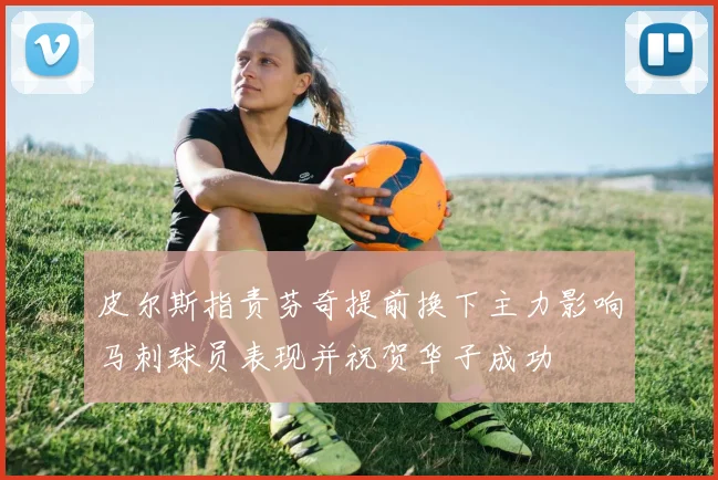 皮尔斯指责芬奇提前换下主力影响马刺球员表现并祝贺华子成功