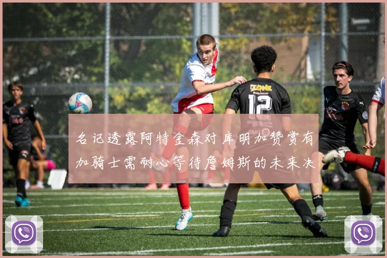名记透露阿特金森对库明加赞赏有加骑士需耐心等待詹姆斯的未来决定