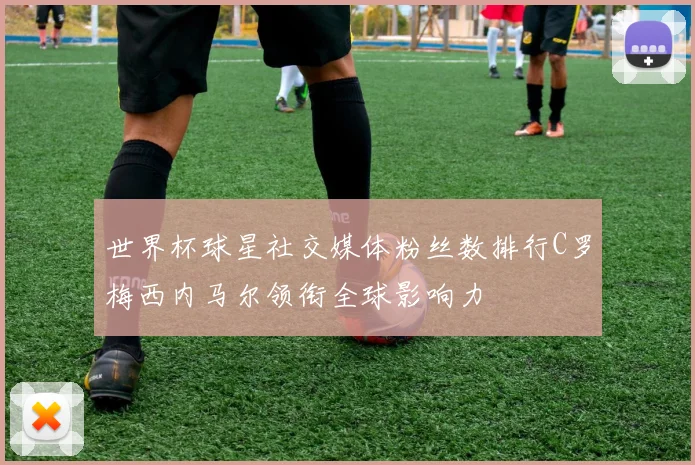 世界杯球星社交媒体粉丝数排行C罗梅西内马尔领衔全球影响力