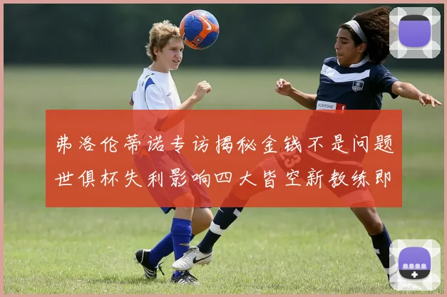 弗洛伦蒂诺专访揭秘金钱不是问题世俱杯失利影响四大皆空新教练即将到来
