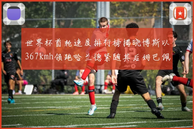 世界杯首轮速度排行榜揭晓博斯以367kmh领跑哈兰德紧随其后姆巴佩位列第九
