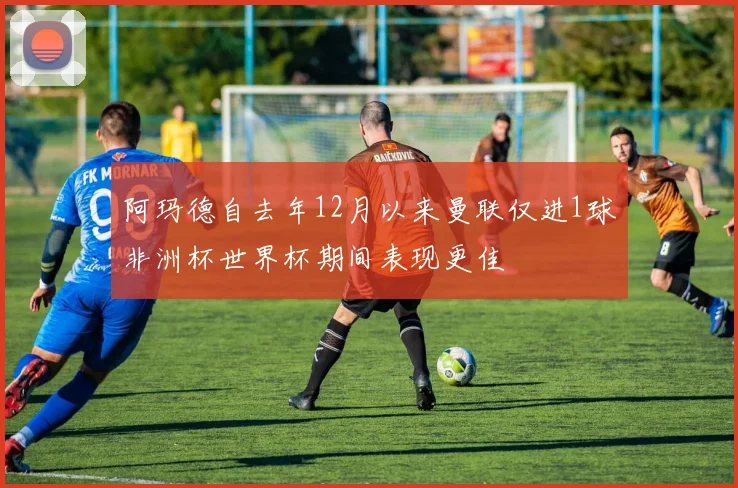 阿玛德自去年12月以来曼联仅进1球非洲杯世界杯期间表现更佳