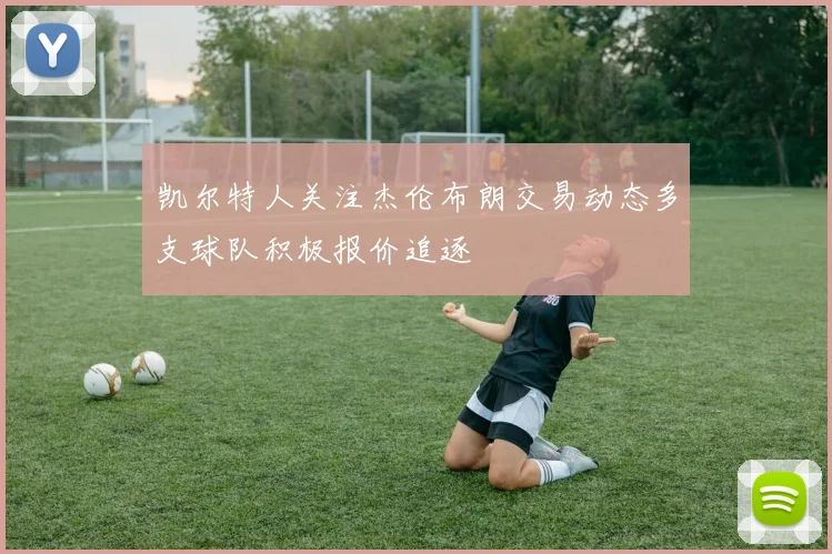 凯尔特人关注杰伦布朗交易动态多支球队积极报价追逐