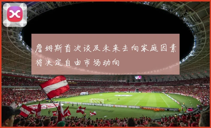 詹姆斯首次谈及未来去向家庭因素将决定自由市场动向