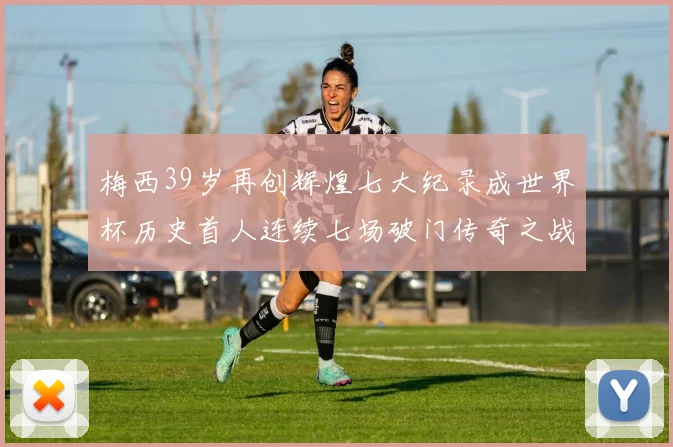 梅西39岁再创辉煌七大纪录成世界杯历史首人连续七场破门传奇之战