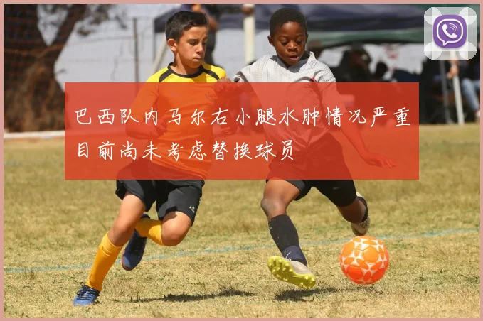 巴西队内马尔右小腿水肿情况严重目前尚未考虑替换球员
