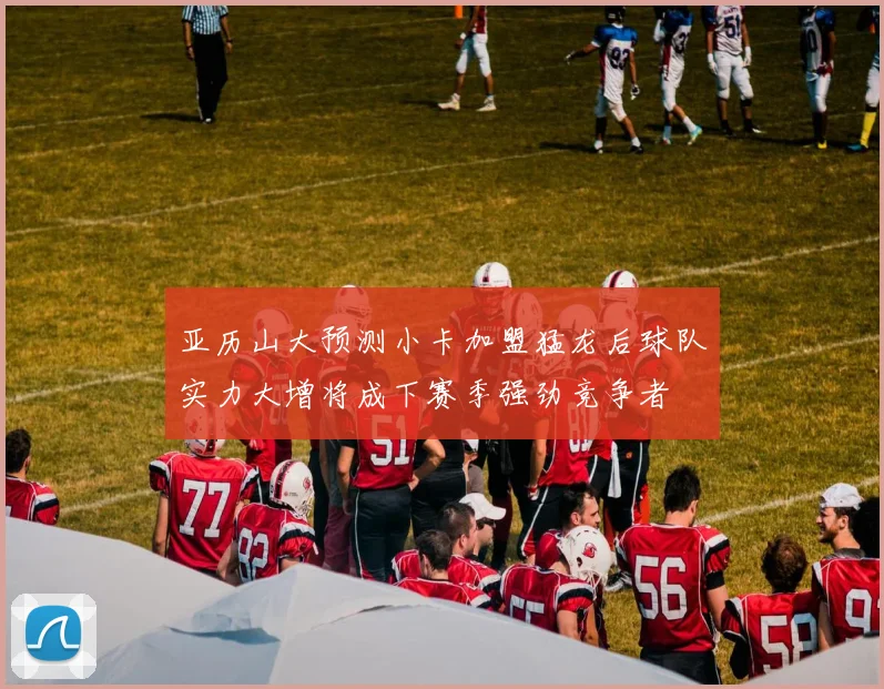 亚历山大预测小卡加盟猛龙后球队实力大增将成下赛季强劲竞争者