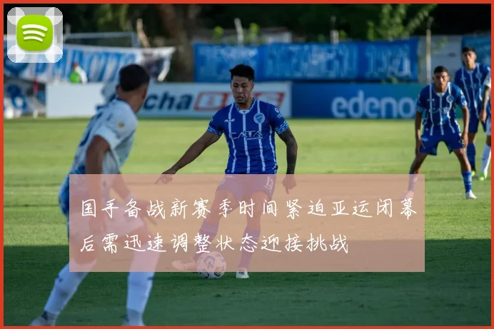 国手备战新赛季时间紧迫亚运闭幕后需迅速调整状态迎接挑战